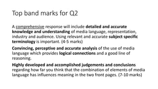 Top band marks for Q2
A comprehensive response will include detailed and accurate
knowledge and understanding of media language, representation,
industry and audience. Using relevant and accurate subject specific
terminology is important. (4-5 marks)
Convincing, perceptive and accurate analysis of the use of media
language which provides logical connections and a good line of
reasoning.
Highly developed and accomplished judgements and conclusions
regarding how far you think that the combination of elements of media
language has influences meaning in the two front pages. (7-10 marks)
 