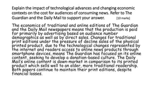 Explain the impact of technological advances and changing economic
contexts on the cost for audiences of consuming news. Refer to The
Guardian and the Daily Mail to support your answer. [10 marks]
The economics of traditional and online editions of The Guardian
and the Daily Mail newspapers means that the production is paid
for primarily by advertising based on audience number
demographics as well as by direct sales. Changes for traditional
print editions under the pressure of decline sales of the physical
printed product, due to the technological changes represented by
the internet and readers access to online news products through
smartphone devices, means The Guardian has focused on its online
content, seeking to develop a donation-based culture. The Daily
Mail’s online content is down-market in comparison to its printed
product which sells well to an older, more traditional readership.
Both papers continue to maintain their print editions, despite
financial losses.
 