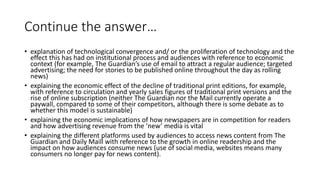 Continue the answer…
• explanation of technological convergence and/ or the proliferation of technology and the
effect this has had on institutional process and audiences with reference to economic
context (for example, The Guardian’s use of email to attract a regular audience; targeted
advertising; the need for stories to be published online throughout the day as rolling
news)
• explaining the economic effect of the decline of traditional print editions, for example,
with reference to circulation and yearly sales figures of traditional print versions and the
rise of online subscription (neither The Guardian nor the Mail currently operate a
paywall, compared to some of their competitors, although there is some debate as to
whether this model is sustainable)
• explaining the economic implications of how newspapers are in competition for readers
and how advertising revenue from the ‘new’ media is vital
• explaining the different platforms used by audiences to access news content from The
Guardian and Daily Maill with reference to the growth in online readership and the
impact on how audiences consume news (use of social media, websites means many
consumers no longer pay for news content).
 