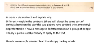 Analyse = deconstruct and explain why
Different = explain the contrasts (there will always be some sort of
contrast between the way the two papers have covered the same story)
Representation = how a message is constructed about a group of people
Theory = pick a suitable theory to apply to the text
Here is an example answer. Read it and copy the key words.
 