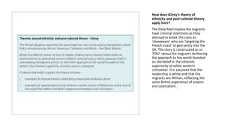 How does Gilroy’s theory of
ethnicity and post-colonial theory
apply here?
The Daily Mail implies the migrants
have criminal intentions as they
attempt to break the rules as
‘stowaways’ who are ‘targeting the
French coast’ to gain entry into the
UK. The story is constructed as us
‘YOU’ versus the migrants renforcing
the approach to the world founded
on the belief in the inherent
superiority of white western
civilization. It is assumed that the
readership is white and that the
migrants are African, reflecting the
same British experience of empire
and colonialism.
 