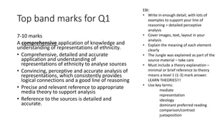 Top band marks for Q1
7-10 marks
A comprehensive application of knowledge and
understanding of representations of ethnicity.
• Comprehensive, detailed and accurate
application and understanding of
representations of ethnicity to analyse sources
• Convincing, perceptive and accurate analysis of
representations, which consistently provides
logical connections and a good line of reasoning
• Precise and relevant reference to appropriate
media theory to support analysis
• Reference to the sources is detailed and
accurate.
EBI:
• Write in enough detail, with lots of
examples to support your line of
reasoning = detailed perceptive
analysis
• Cover images, text, layout in your
analysis
• Explain the meaning of each element
clearly
• The Jungle was explained as part of the
source material – take care
• Must include a theory explanation –
minimal or brief reference to theory
means a level 1 (1-3) mark answer.
LEARN THEORIES!!!
• Use key terms:
mediate
representation
ideology
dominant preferred reading
comparison/contrast
juxtaposition
 