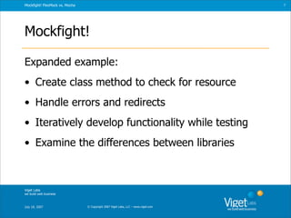 Mockfight! FlexMock vs. Mocha                                                      7




Mockfight!

Expanded example:
• Create class method to check for resource
• Handle errors and redirects
• Iteratively develop functionality while testing
• Examine the differences between libraries



Viget Labs
we build web business



July 18, 2007                   © Copyright 2007 Viget Labs, LLC – www.viget.com