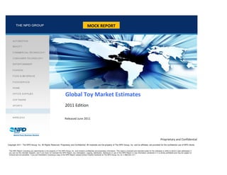 MOCK REPORT




                                                                           Global Toy Market Estimates
                                                                          2011 Edition

                                                                          Released June 2011




                                                                                                                                                                                                        Proprietary and Confidential
Copyright 2011. The NPD Group, Inc. All Rights Reserved. Proprietary and Confidential: All materials are the property of The NPD Group, Inc. and its affiliates, are provided for the confidential use of NPD clients

 This NPD Report (including any attachments) is the property of The NPD Group, Inc. and contains confidential and proprietary information. This report is licensed and intended solely for the individual or entity to which it was addressed. If
 you are not the intended recipient, and if you have not licensed this NPD Report, any interception, copying, distribution, disclosure or use of this NPD Report or any information contained in it is strictly prohibited and may be subject to
 criminal and civil penalties. If you are interested in licensing a copy of this NPD Report, please contact Charles Camaroto at The NPD Group, Inc. at +1.866.444.1411
 