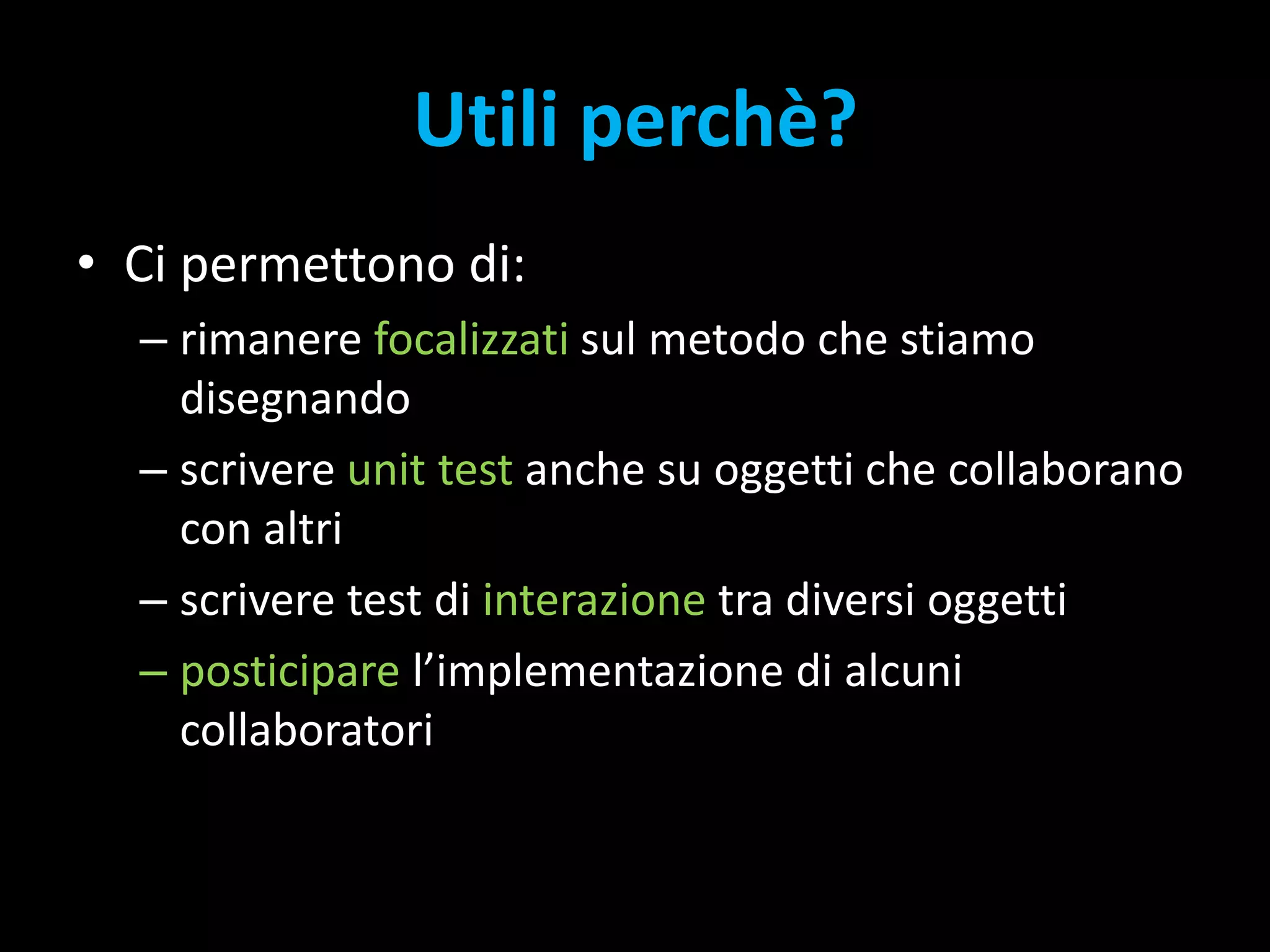 Utili perchè?Ci permettono di:rimanere focalizzati sul metodo che stiamo disegnandoscrivere unit test anche su oggetti che collaborano con altriscrivere test di interazione tra diversi oggettiposticipare l’implementazione di alcuni collaboratori