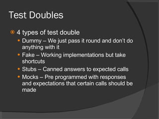 Test Doubles 4 types of test double Dummy – We just pass it round and don’t do anything with it Fake – Working implementations but take shortcuts Stubs – Canned answers to expected calls Mocks – Pre programmed with responses and expectations that certain calls should be made 