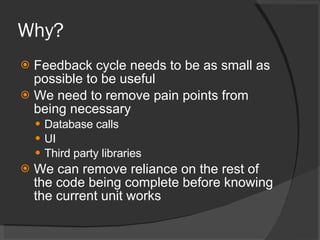 Why? Feedback cycle needs to be as small as possible to be useful We need to remove pain points from being necessary Database calls UI Third party libraries We can remove reliance on the rest of the code being complete before knowing the current unit works 