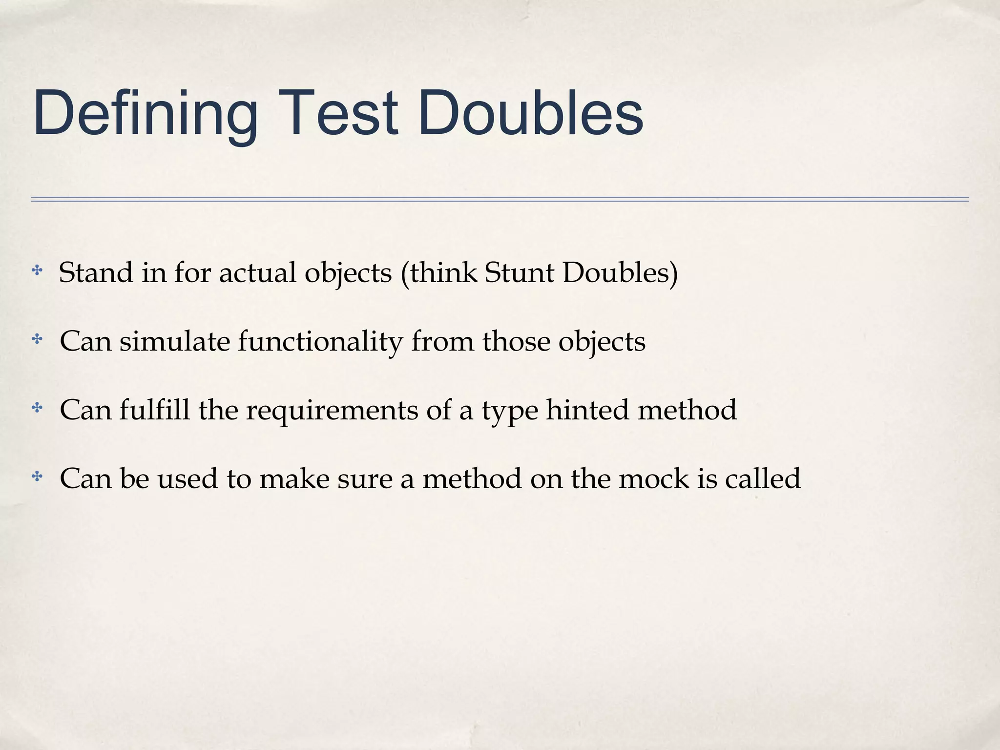 Defining Test Doubles
✤ Stand in for actual objects (think Stunt Doubles)
✤ Can simulate functionality from those objects
✤ Can fulfill the requirements of a type hinted method
✤ Can be used to make sure a method on the mock is called
 