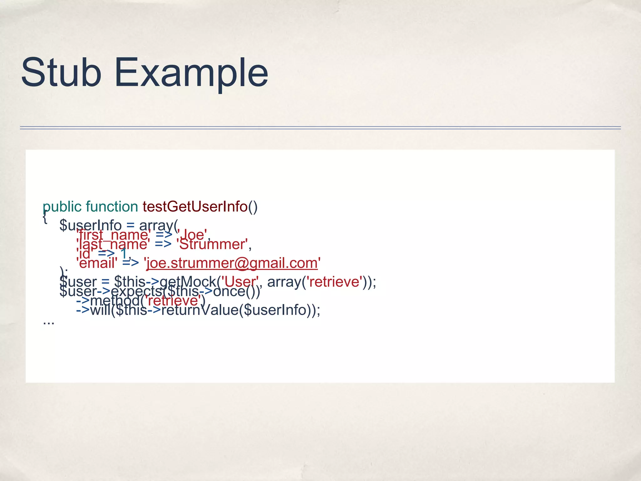 Stub Example
public function testGetUserInfo()
{
$userInfo = array(
'first_name' => 'Joe',
'last_name' => 'Strummer',
'id' => 1,
'email' => 'joe.strummer@gmail.com'
);
$user = $this->getMock('User', array('retrieve'));
$user->expects($this->once())
->method('retrieve')
->will($this->returnValue($userInfo));
...
 
