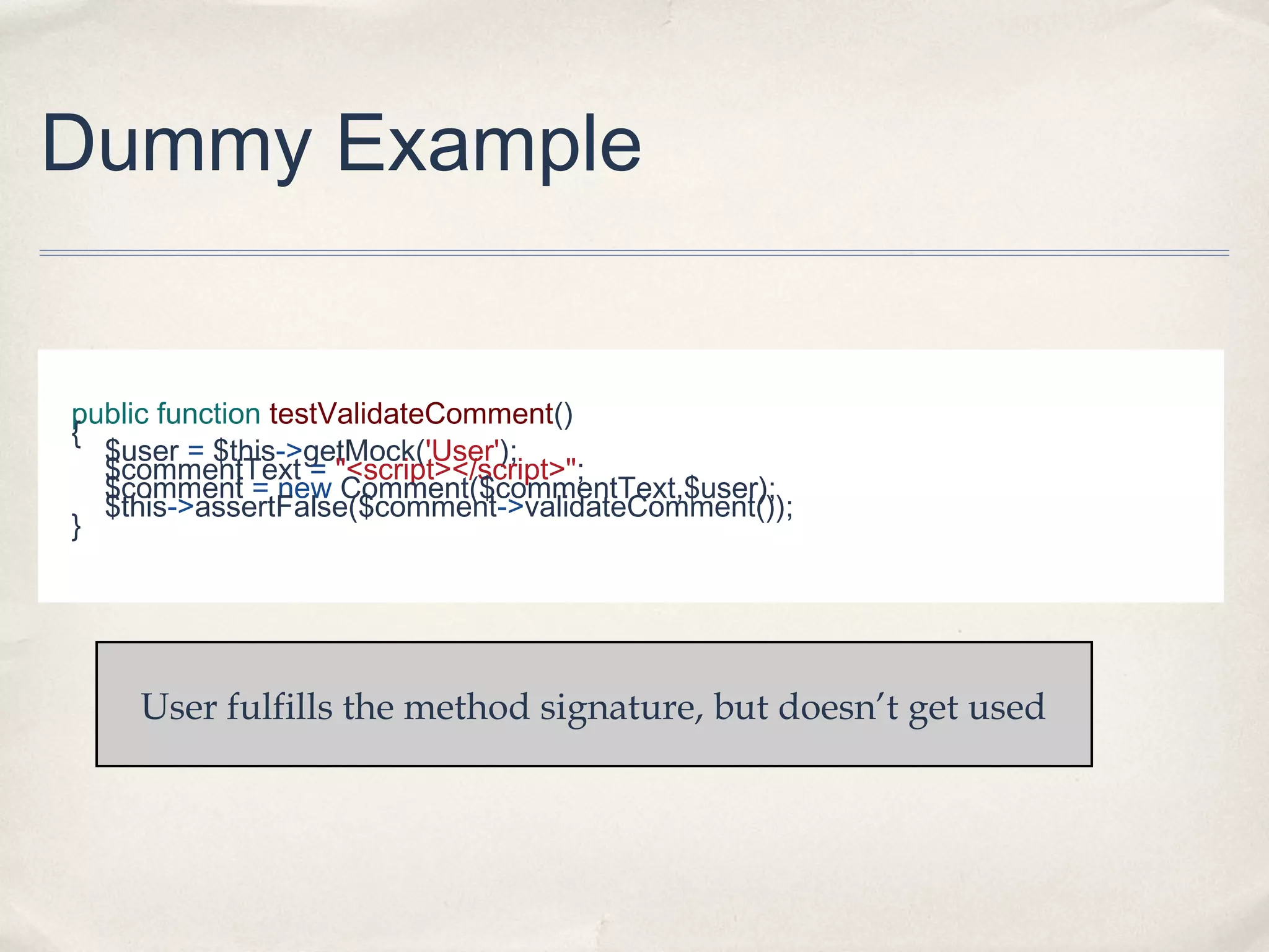 Dummy Example
public function testValidateComment()
{
$user = $this->getMock('User');
$commentText = "<script></script>";
$comment = new Comment($commentText,$user);
$this->assertFalse($comment->validateComment());
}
User fulfills the method signature, but doesn’t get used
 