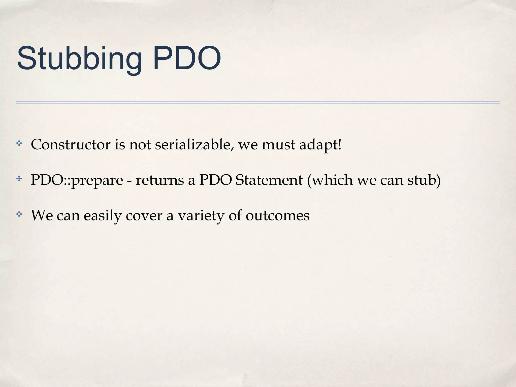Stubbing PDO
✤ Constructor is not serializable, we must adapt!
✤ PDO::prepare - returns a PDO Statement (which we can stub)
✤ We can easily cover a variety of outcomes
 