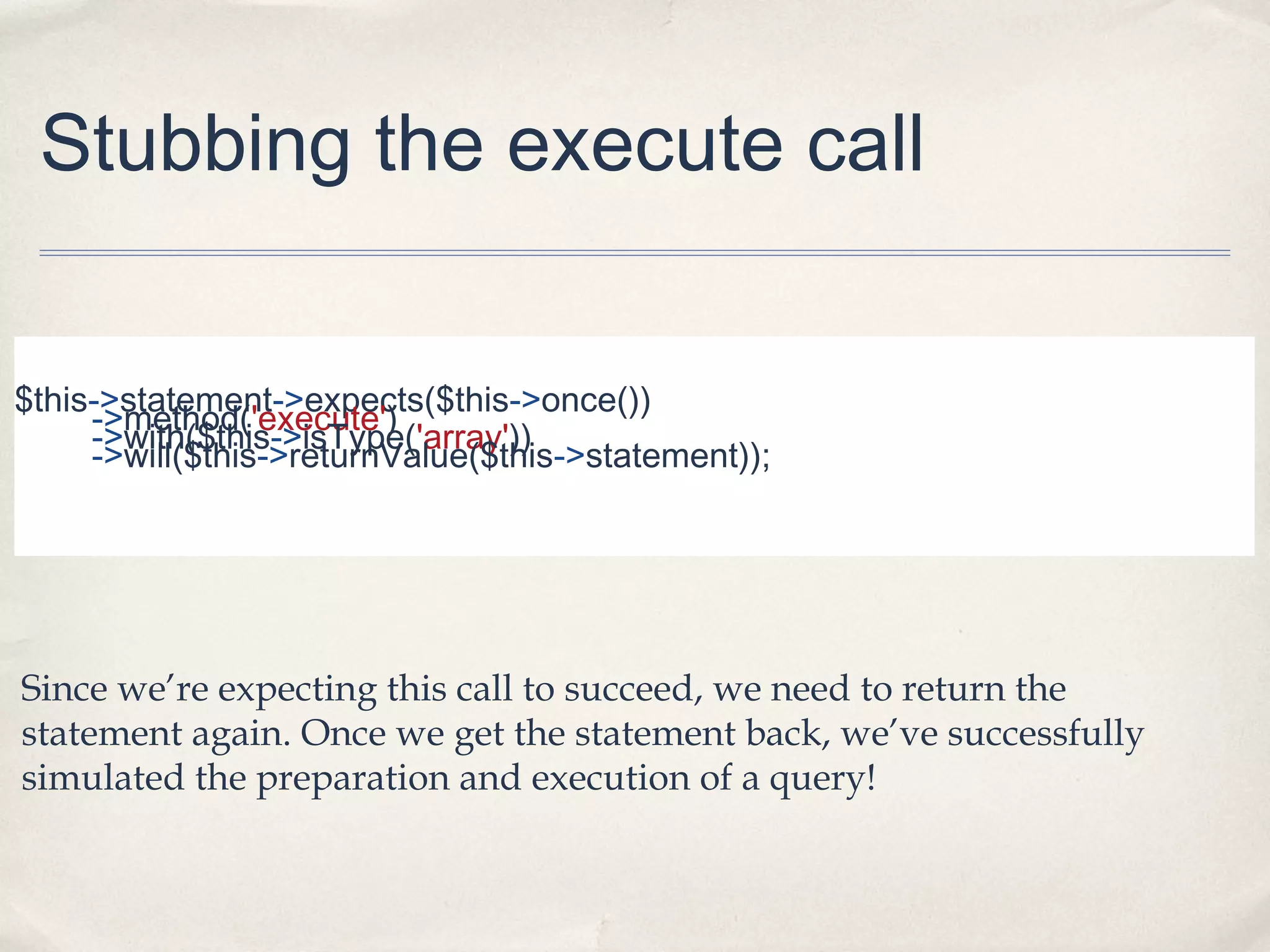 Stubbing the execute call
$this->statement->expects($this->once())
->method('execute')
->with($this->isType('array'))
->will($this->returnValue($this->statement));
Since we’re expecting this call to succeed, we need to return the
statement again. Once we get the statement back, we’ve successfully
simulated the preparation and execution of a query!
 