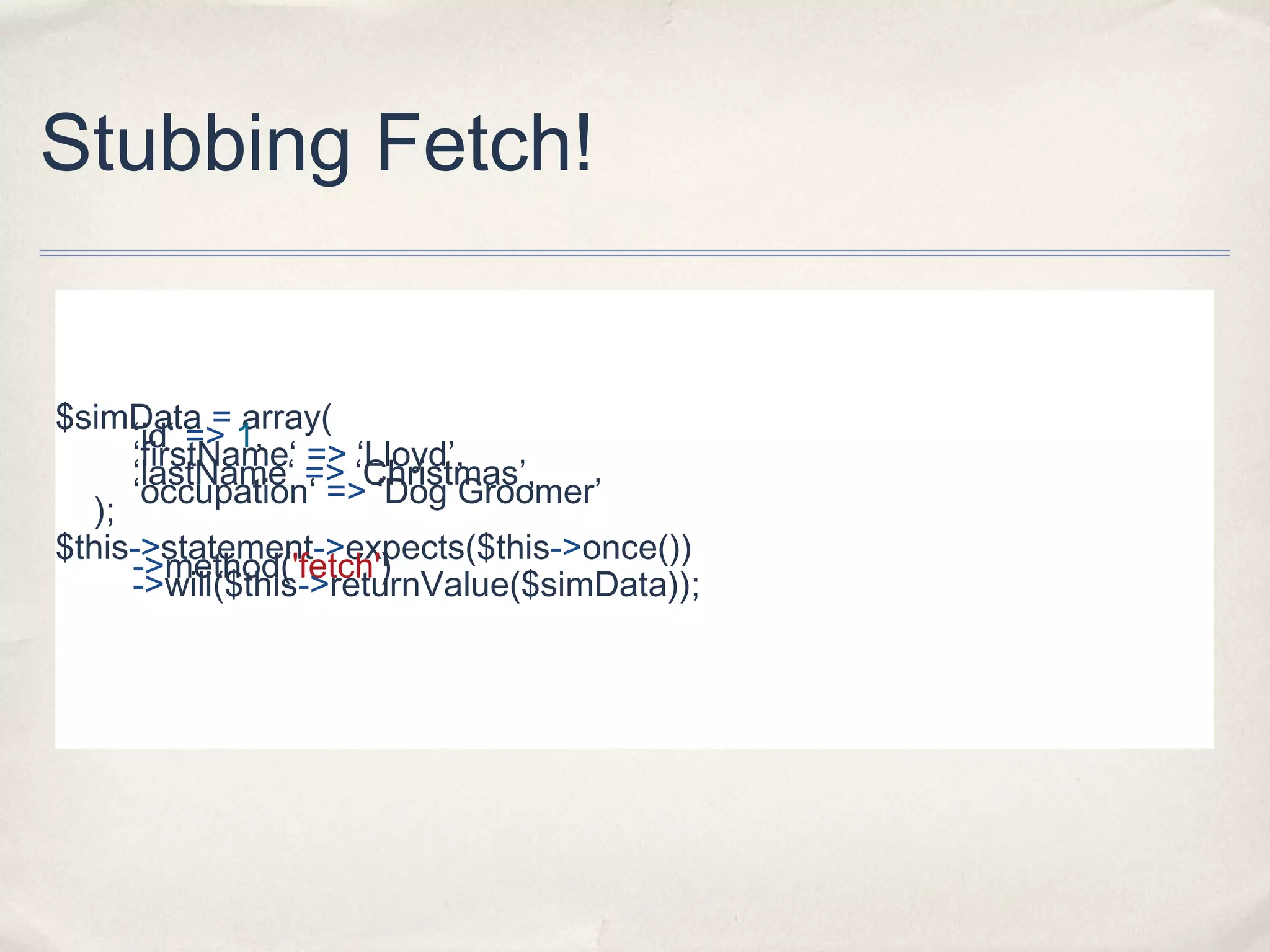 Stubbing Fetch!
$simData = array(
‘id‘ => 1,
‘firstName‘ => ‘Lloyd’,
‘lastName‘ => ‘Christmas’,
‘occupation‘ => ‘Dog Groomer’
);
$this->statement->expects($this->once())
->method('fetch')
->will($this->returnValue($simData));
 