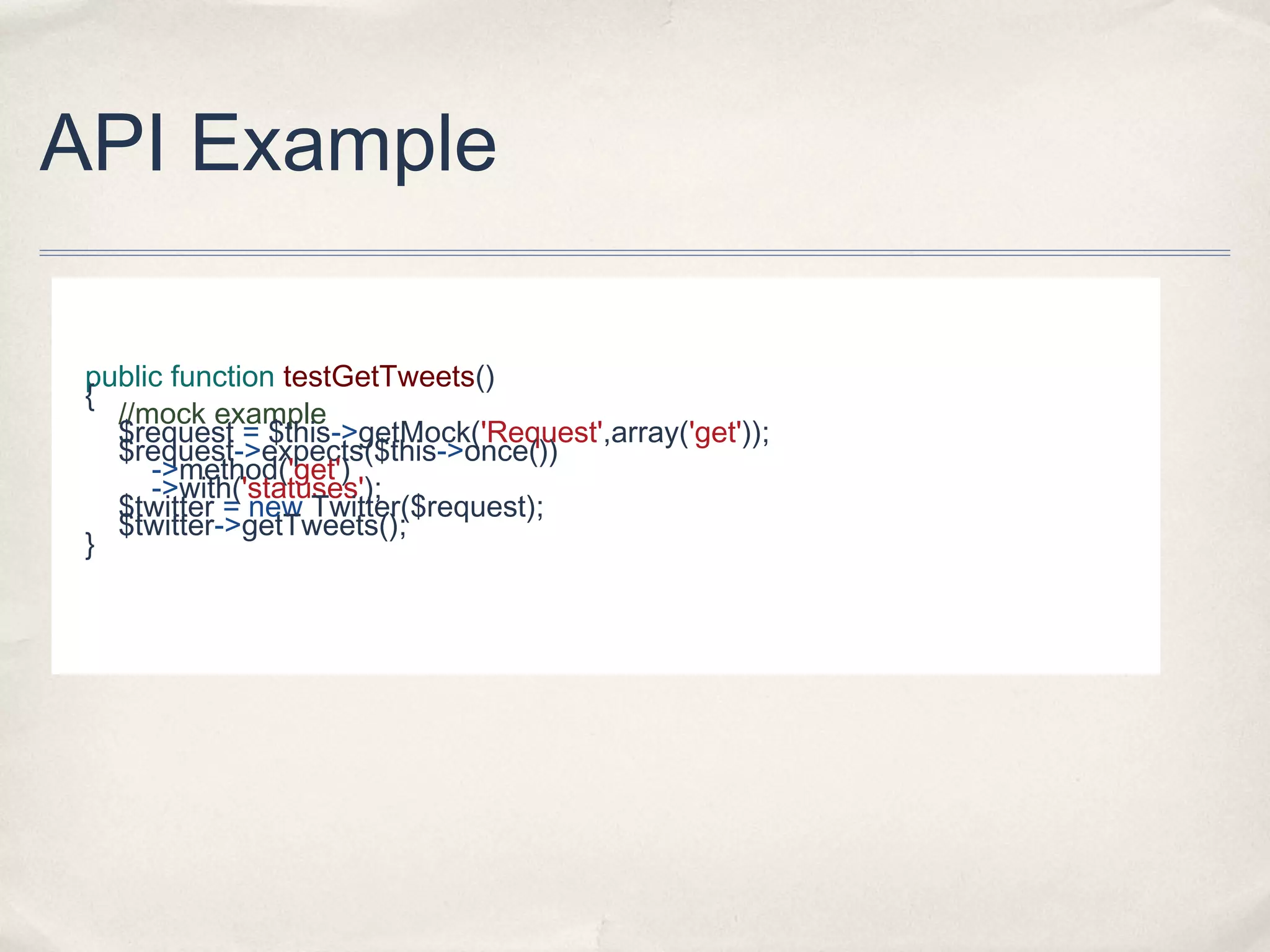 API Example
public function testGetTweets()
{
//mock example
$request = $this->getMock('Request',array('get'));
$request->expects($this->once())
->method('get')
->with('statuses');
$twitter = new Twitter($request);
$twitter->getTweets();
}
 