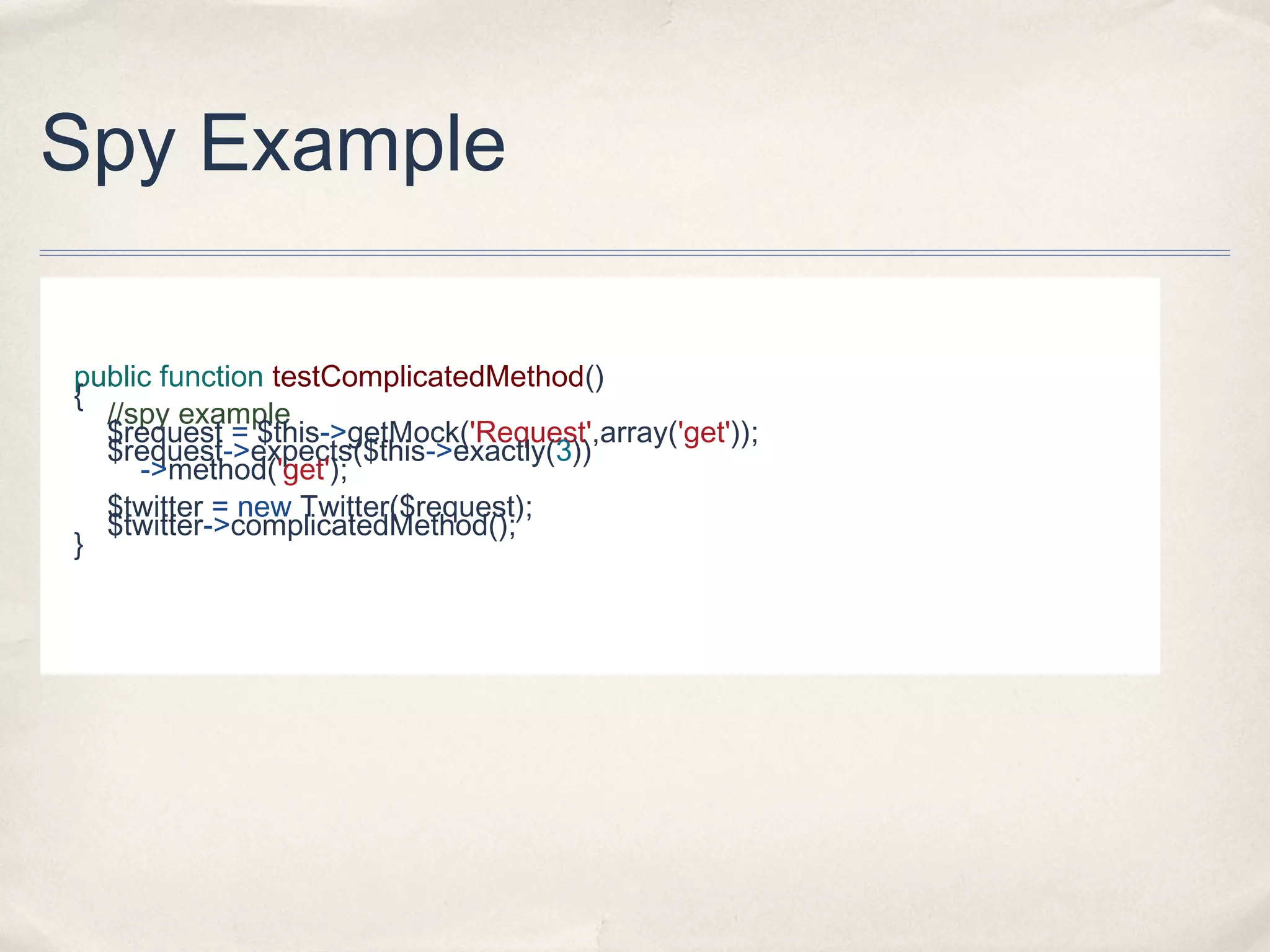 Spy Example
public function testComplicatedMethod()
{
//spy example
$request = $this->getMock('Request',array('get'));
$request->expects($this->exactly(3))
->method('get');
$twitter = new Twitter($request);
$twitter->complicatedMethod();
}
 