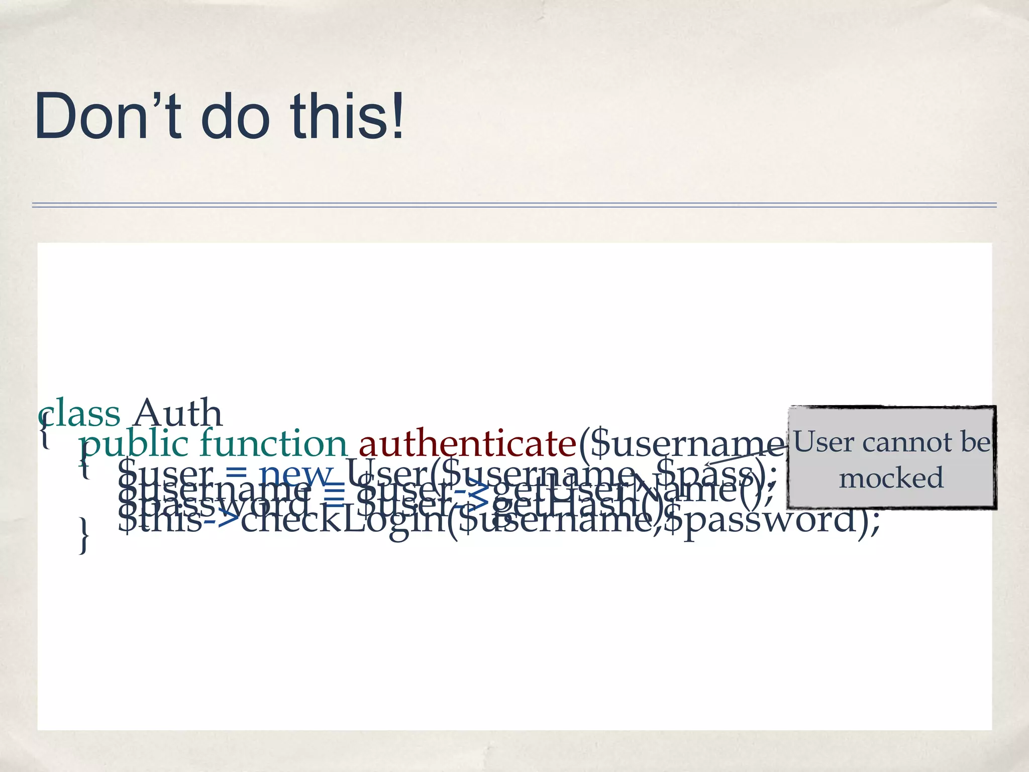 Don’t do this!
class Auth{ public function authenticate($username, $pass){ $user = new User($username, $pass);$username = $user->getUserName();$password = $user->getHash();$this->checkLogin($username,$password);}
User cannot be
mocked
 