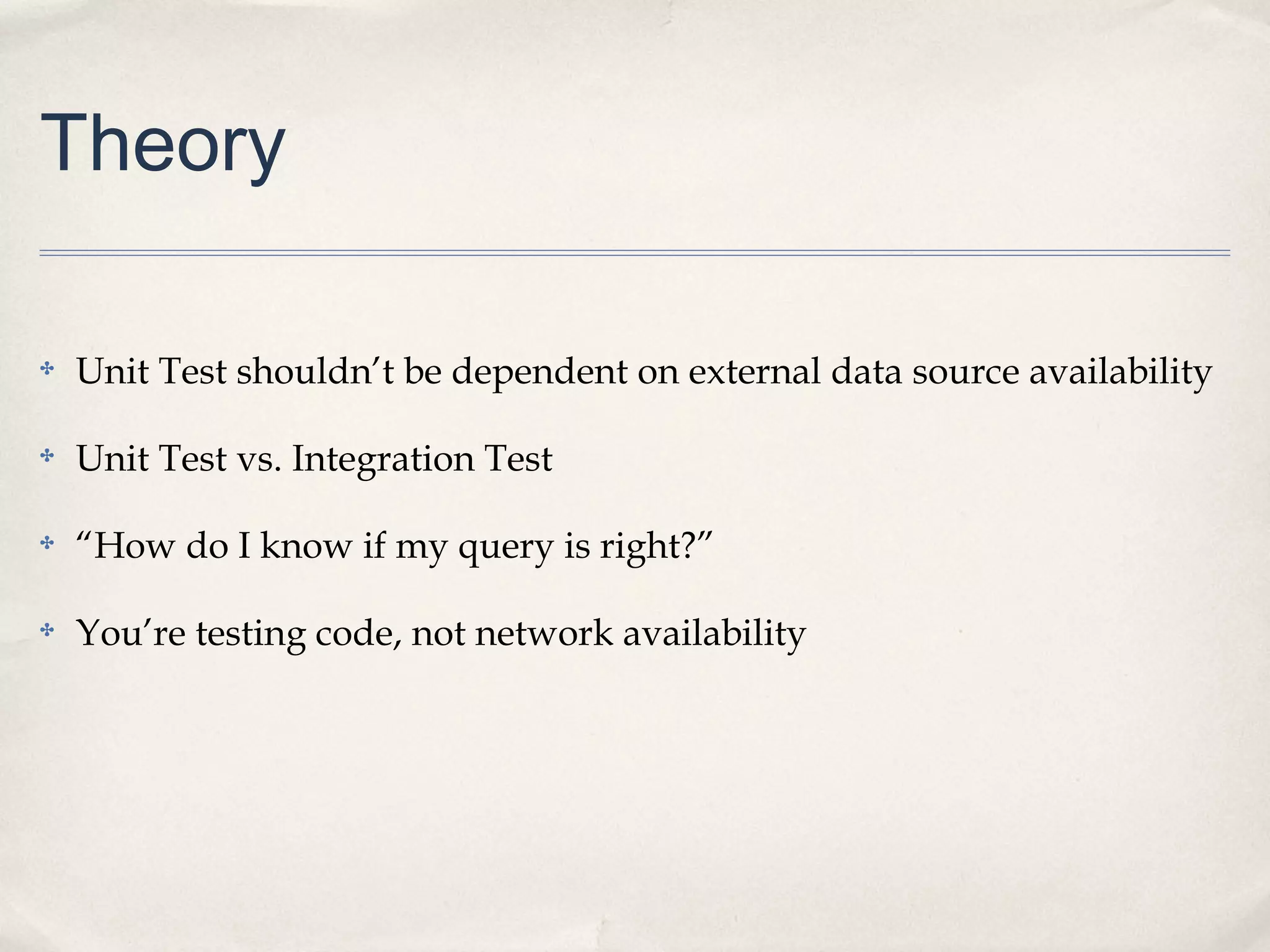 Theory
✤

Unit Test shouldn’t be dependent on external data source availability

✤

Unit Test vs. Integration Test

✤

“How do I know if my query is right?”

✤

You’re testing code, not network availability

 