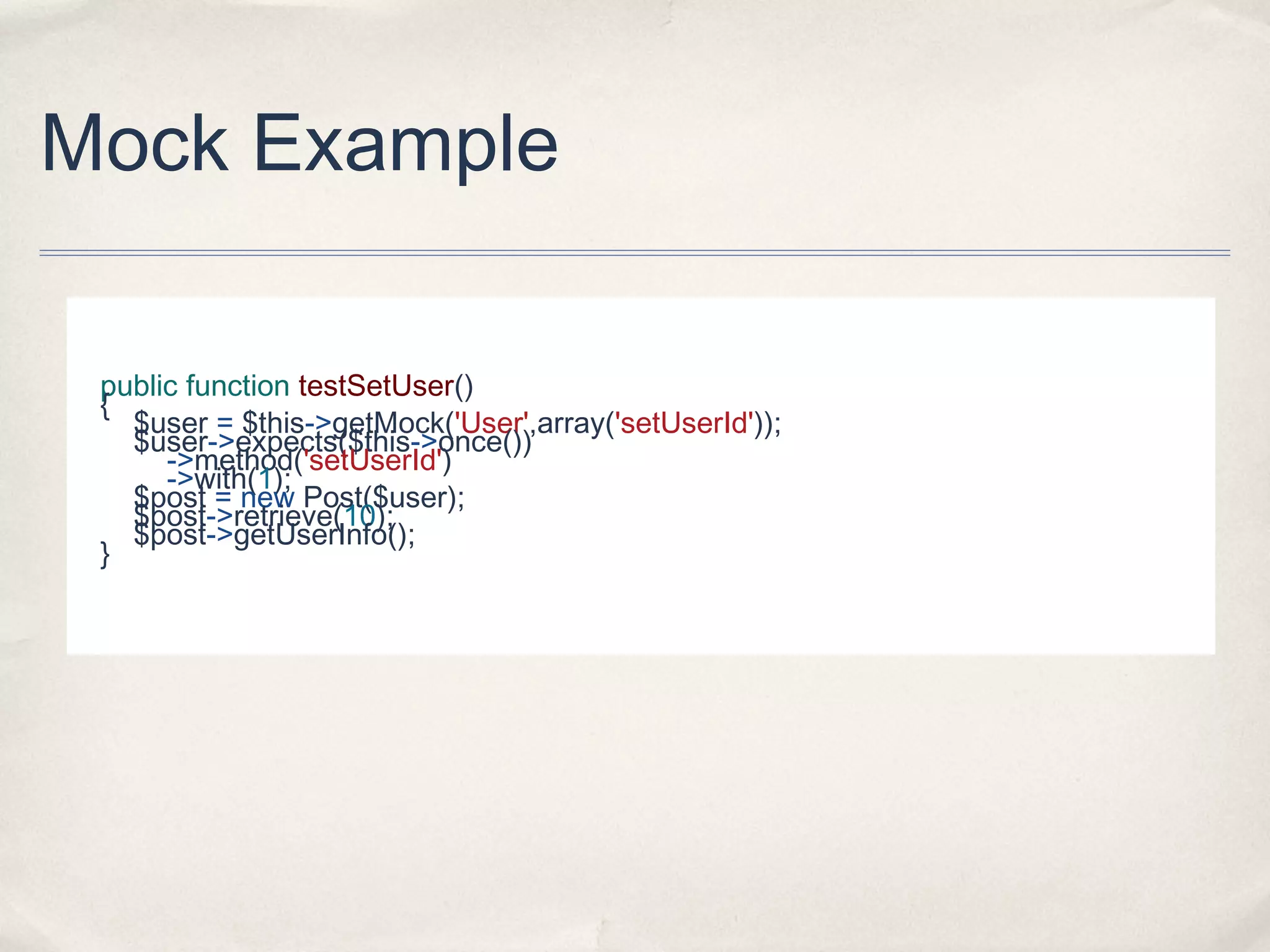 Mock Example
public function testSetUser()
{
$user = $this->getMock('User',array('setUserId'));
$user->expects($this->once())
->method('setUserId')
->with(1);
$post = new Post($user);
$post->retrieve(10);
$post->getUserInfo();
}

 