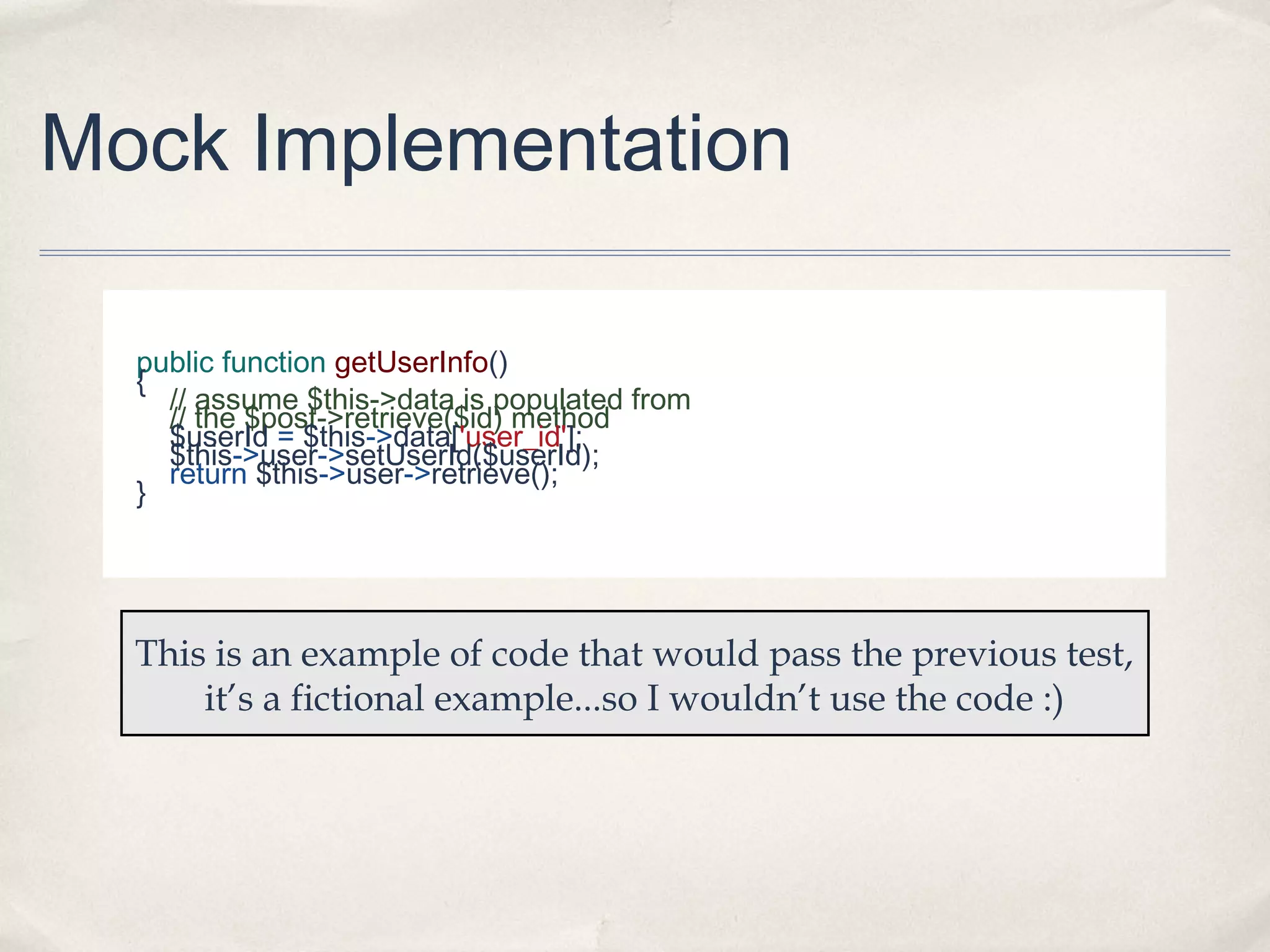 Mock Implementation
public function getUserInfo()
{
// assume $this->data is populated from
// the $post->retrieve($id) method
$userId = $this->data['user_id'];
$this->user->setUserId($userId);
return $this->user->retrieve();
}

This is an example of code that would pass the previous test,
it’s a fictional example...so I wouldn’t use the code :)

 