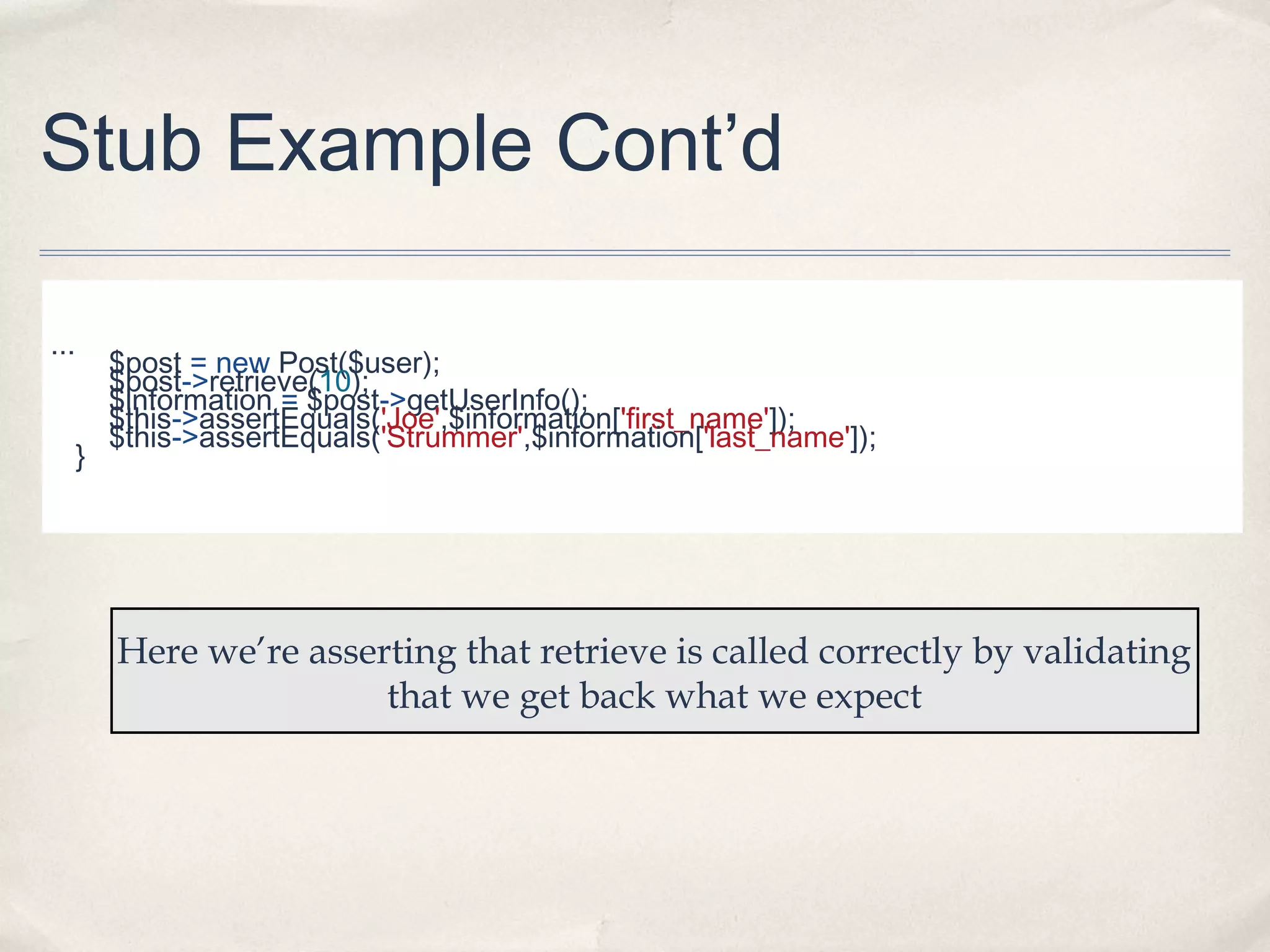 Stub Example Cont’d
...
}

$post = new Post($user);
$post->retrieve(10);
$information = $post->getUserInfo();
$this->assertEquals('Joe',$information['first_name']);
$this->assertEquals('Strummer',$information['last_name']);

Here we’re asserting that retrieve is called correctly by validating
that we get back what we expect

 