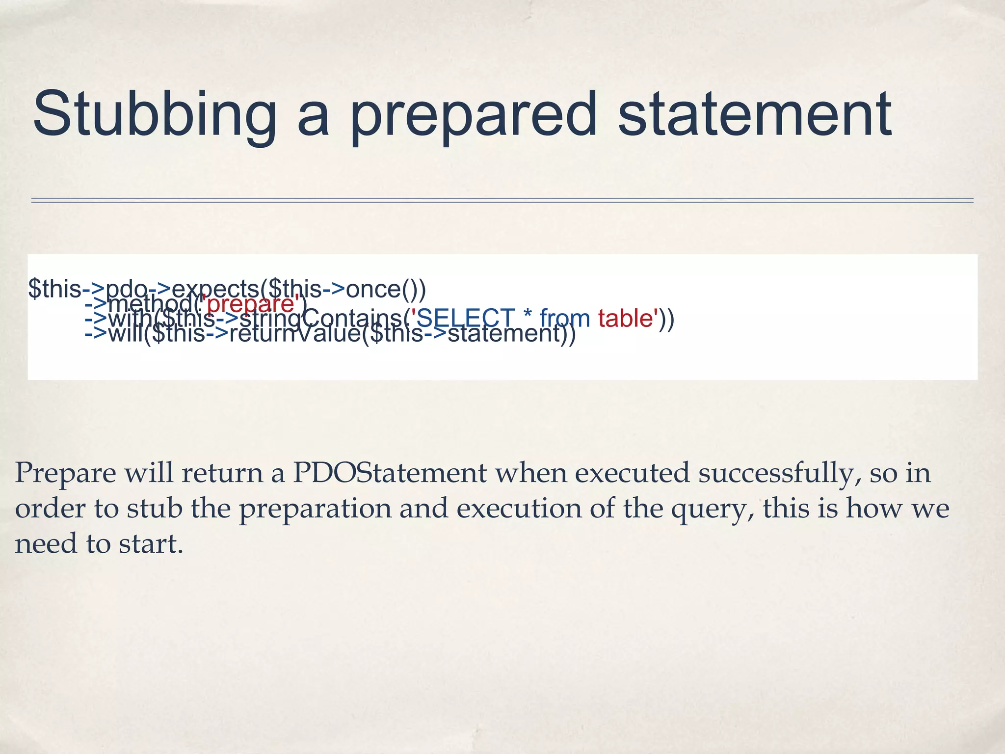 Stubbing a prepared statement
$this->pdo->expects($this->once())
->method('prepare')
->with($this->stringContains('SELECT * from table'))
->will($this->returnValue($this->statement))

Prepare will return a PDOStatement when executed successfully, so in
order to stub the preparation and execution of the query, this is how we
need to start.

 