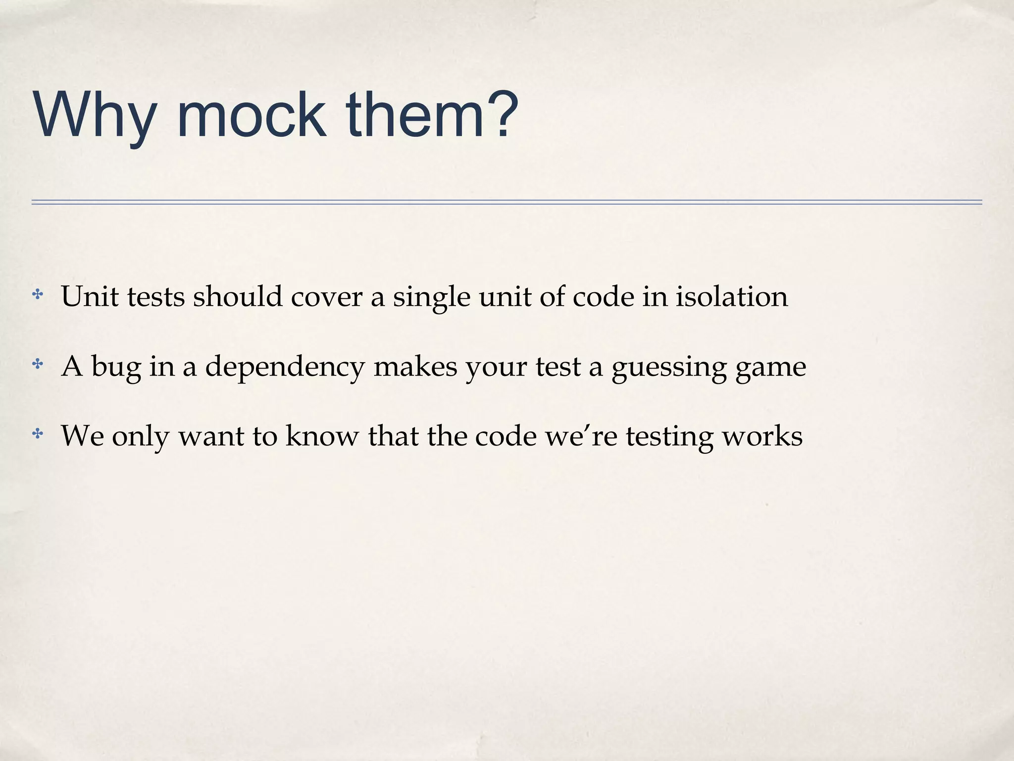 Why mock them?
✤

Unit tests should cover a single unit of code in isolation

✤

A bug in a dependency makes your test a guessing game

✤

We only want to know that the code we’re testing works

 