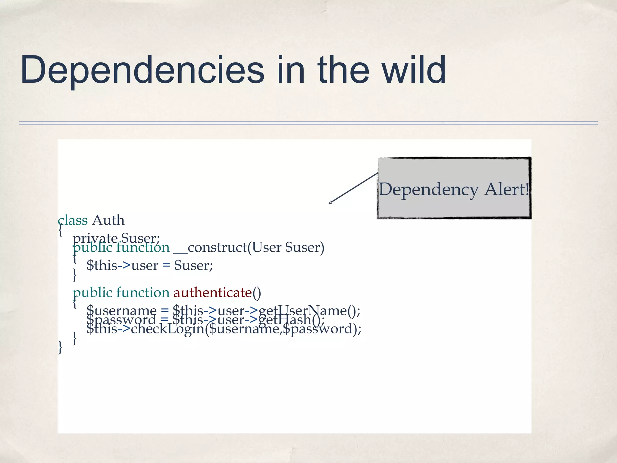 Dependencies in the wild
Dependency Alert!
class Auth
{
private $user;
public function __construct(User $user)
{
$this->user = $user;
}
public function authenticate()
{
$username = $this->user->getUserName();
$password = $this->user->getHash();
$this->checkLogin($username,$password);
}
}

 