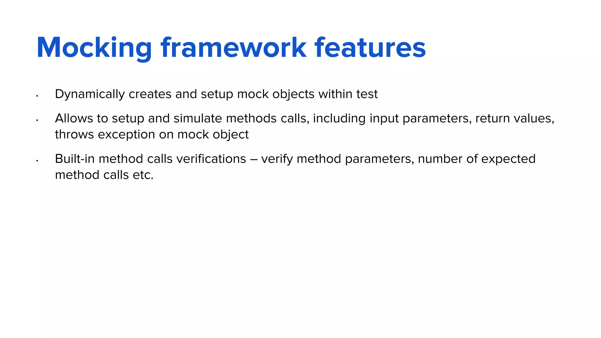 Mocking framework features
• Dynamically creates and setup mock objects within test
• Allows to setup and simulate methods calls, including input parameters, return values,
throws exception on mock object
• Built-in method calls verifications – verify method parameters, number of expected
method calls etc.
 