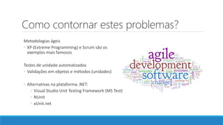 Como contornar estes problemas?
Metodologias ágeis
◦ XP (Extreme Programming) e Scrum são os
exemplos mais famosos
Testes de unidade automatizados
◦ Validações em objetos e métodos (unidades)
◦ Alternativas na plataforma .NET:
◦ Visual Studio Unit Testing Framework (MS Test)
◦ NUnit
◦ xUnit.net
 