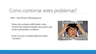 Como contornar estes problemas?
TDD – Test-Driven Development
◦ Testes de unidade codificados antes
mesmo da implementação das partes que
serão submetidas a análises
◦ Evita-se assim a elaboração de testes
“viciados”
 