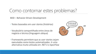 Como contornar estes problemas?
BDD – Behavior-Driven Development
◦ Testes baseados em user stories (histórias)
◦ Vocabulário compartilhado entre áreas de
negócio e técnica (linguagem ubíqua)
◦ Frameworks permitem que as user stories sejam
executadas como testes automatizados → uma
alternativa muito utilizada em .NET é o SpecFlow
 