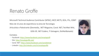 Renato Groffe
Microsoft Technical Audience Contributor (MTAC), MCP, MCTS, OCA, ITIL, COBIT
Mais de 15 anos de experiência na área de Tecnologia
Articulista e Palestrante (Devmedia, .NET Magazine, Canal .NET, TechNet Wiki,
GDG-SP, .NET Coders, TI Selvagem, DotNetBaixada)
Contatos
◦ Facebook: https://www.facebook.com/renatogroff
◦ Site: http://renatogroffe.net/
◦ Canal .NET: https://www.facebook.com/canaldotnet
◦ LinkedIn: http://br.linkedin.com/in/renatogroffe
 