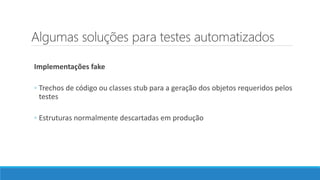 Algumas soluções para testes automatizados
Implementações fake
◦ Trechos de código ou classes stub para a geração dos objetos requeridos pelos
testes
◦ Estruturas normalmente descartadas em produção
 