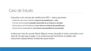 Caso de Estudo
◦ Consulta a um serviço de crédito (via CPF) – status possíveis:
◦ Parâmetro de envio inválido (retorno de pendências = null)
◦ Erro de comunicação (exceção retornada ao se invocar o serviço)
◦ Pessoa física sem Pendências (zero itens no retorno de pendências)
◦ Pessoa física inadimplente (ao menos uma pendência encontrada)
◦ A ideia por trás do uso de Mock Objects nesta situação é evitar consultas a um
tipo de serviço que é pago → as empresas que fornecem os dados não
costumam disponibilizar ambientes para testes
 