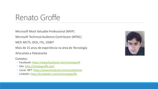 Renato Groffe
Microsoft Most Valuable Professional (MVP)
Microsoft Technical Audience Contributor (MTAC)
MCP, MCTS, OCA, ITIL, COBIT
Mais de 15 anos de experiência na área de Tecnologia
Articulista e Palestrante
Contatos
◦ Facebook: https://www.facebook.com/renatogroff
◦ Site: http://renatogroffe.net/
◦ Canal .NET: https://www.facebook.com/canaldotnet
◦ LinkedIn: http://br.linkedin.com/in/renatogroffe
 