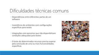 Dificuldades técnicas comuns
◦ Dependências entre diferentes partes de um
software
◦ Inexistência de ambientes com configurações
específicas para testes
◦ Integrações com parceiros que não disponibilizam
condições adequadas para testes
◦ O teste de determinados recursos precisa esperar
pela conclusão de uma ou mais funcionalidades
específicas
 
