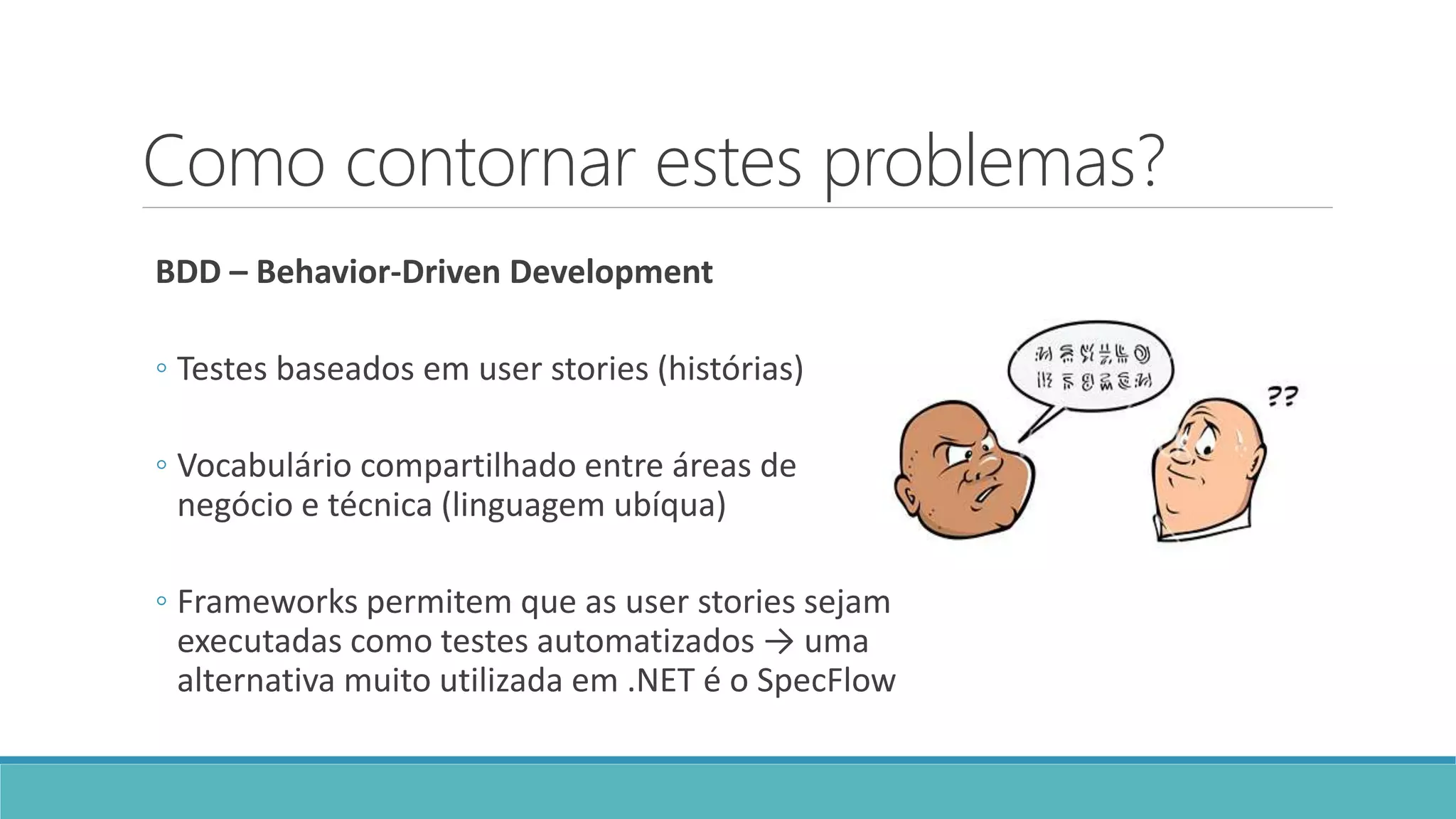 Como contornar estes problemas?
BDD – Behavior-Driven Development
◦ Testes baseados em user stories (histórias)
◦ Vocabulário compartilhado entre áreas de
negócio e técnica (linguagem ubíqua)
◦ Frameworks permitem que as user stories sejam
executadas como testes automatizados → uma
alternativa muito utilizada em .NET é o SpecFlow
 