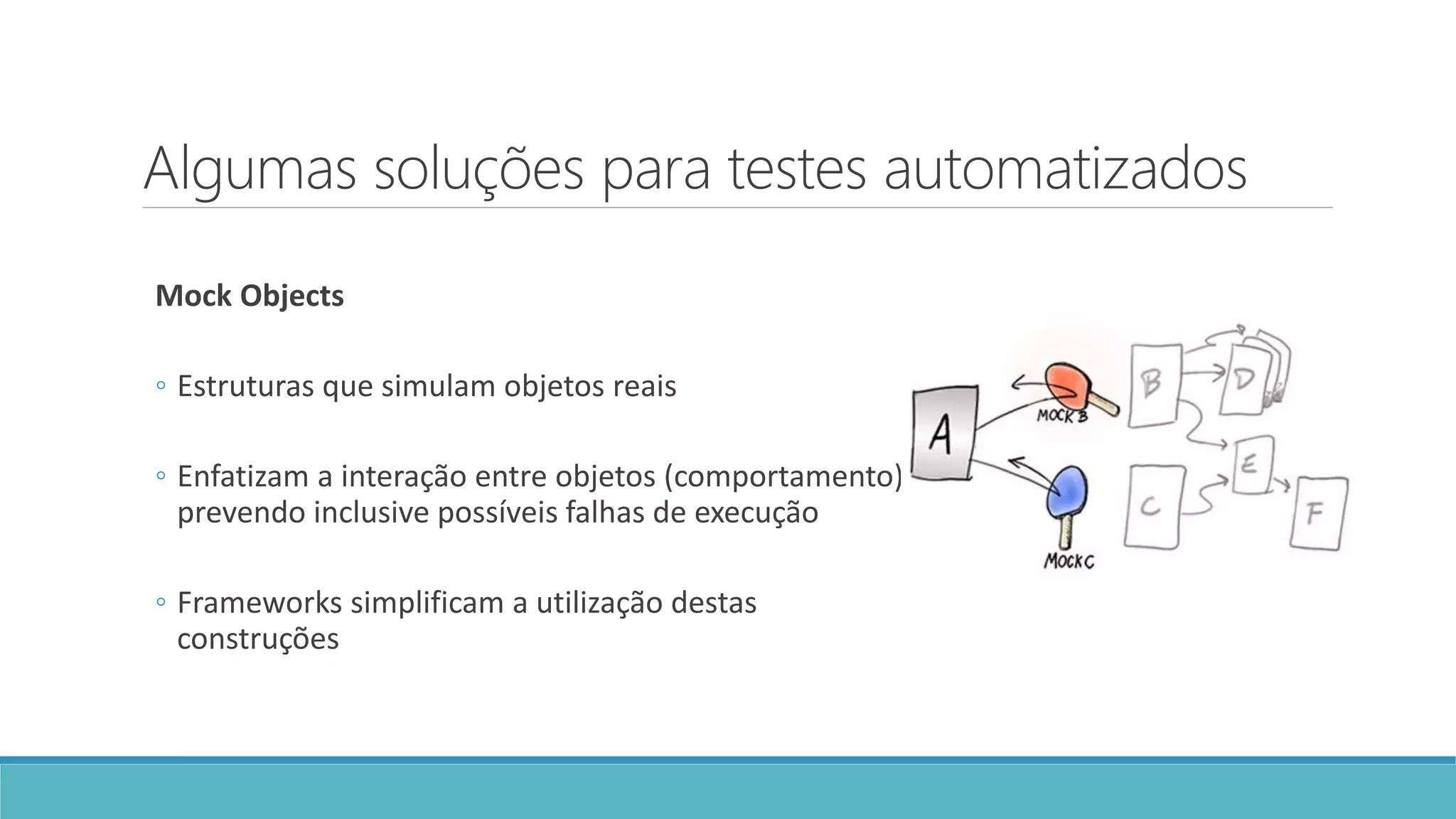 Algumas soluções para testes automatizados
Mock Objects
◦ Estruturas que simulam objetos reais
◦ Enfatizam a interação entre objetos (comportamento),
prevendo inclusive possíveis falhas de execução
◦ Frameworks simplificam a utilização destas
construções
 