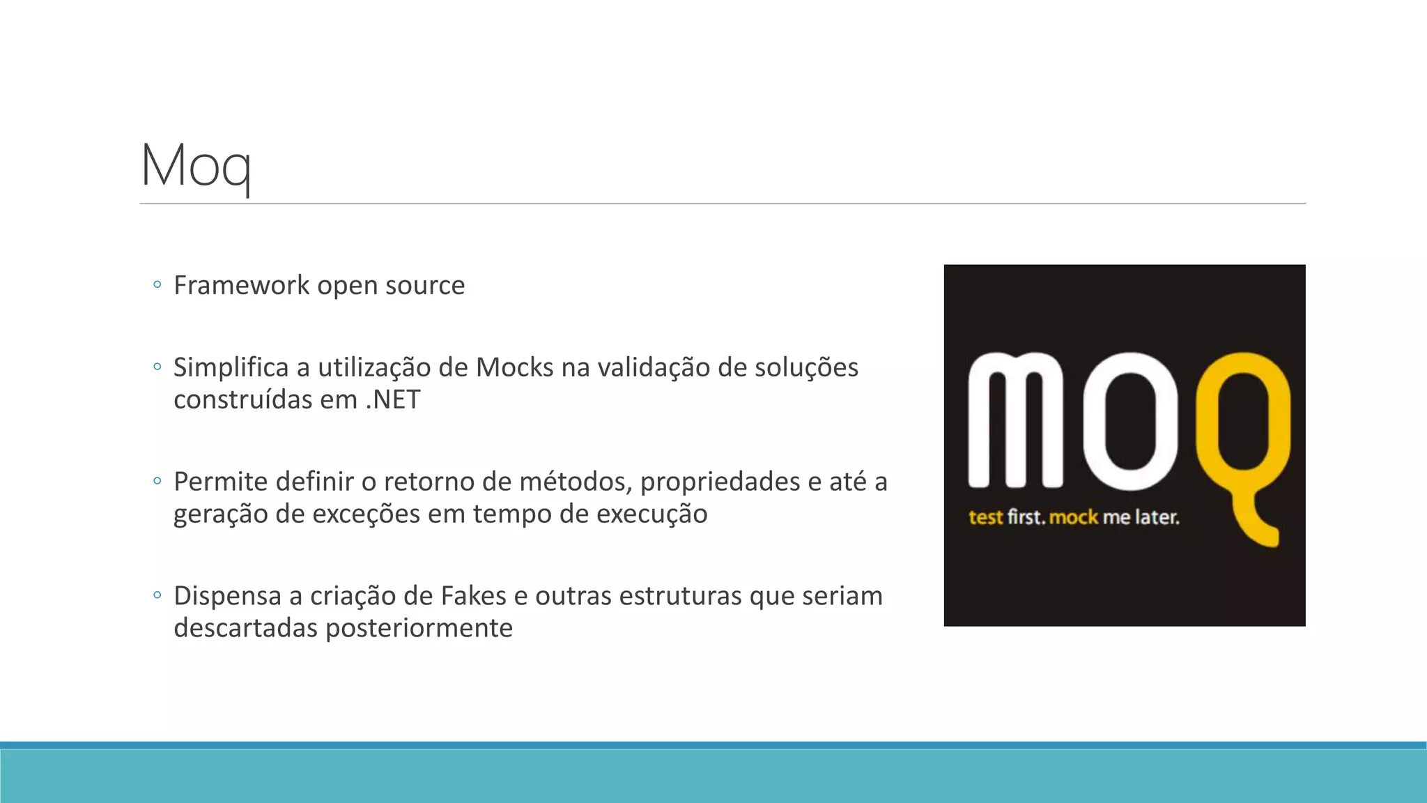 Moq
◦ Framework open source
◦ Simplifica a utilização de Mocks na validação de soluções
construídas em .NET
◦ Permite definir o retorno de métodos, propriedades e até a
geração de exceções em tempo de execução
◦ Dispensa a criação de Fakes e outras estruturas que seriam
descartadas posteriormente
 
