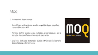 Moq
◦ Framework open source
◦ Simplifica a utilização de Mocks na validação de soluções
construídas em .NET
◦ Permite definir o retorno de métodos, propriedades e até a
geração de exceções em tempo de execução
◦ Dispensa a criação de Fakes e outras estruturas que seriam
descartadas posteriormente
 
