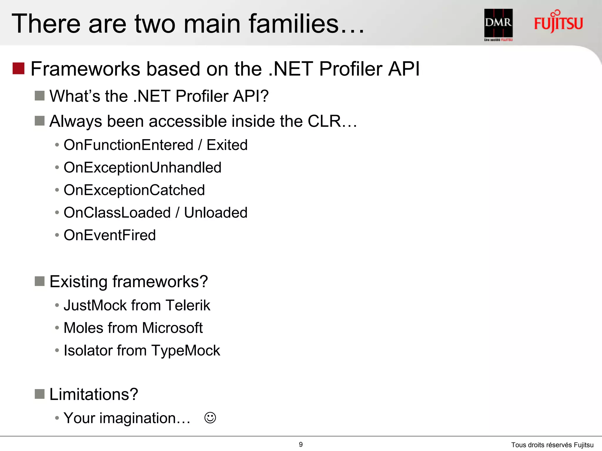 There are two main families…Frameworks based on the .NET Profiler APIWhat’s the .NET Profiler API?Always been accessible inside the CLR…OnFunctionEntered / ExitedOnExceptionUnhandledOnExceptionCatchedOnClassLoaded / UnloadedOnEventFiredExisting frameworks?JustMock from TelerikMoles from MicrosoftIsolator from TypeMockLimitations?Your imagination…   9