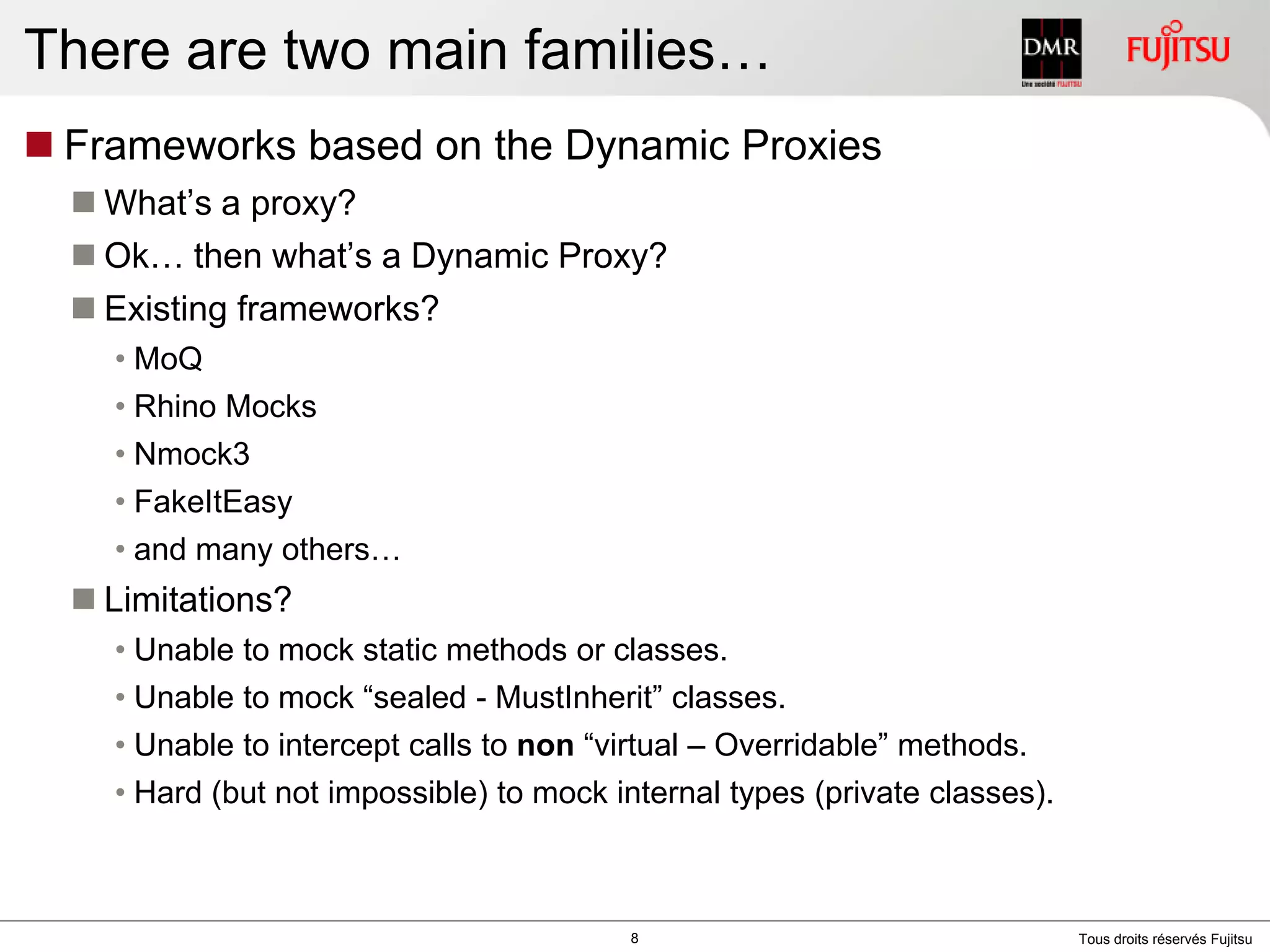 There are two main families…Frameworks based on the Dynamic ProxiesWhat’s a proxy?Ok… then what’s a Dynamic Proxy?Existing frameworks?MoQRhino MocksNmock3FakeItEasyand many others…Limitations?Unable to mockstaticmethods or classes.Unable to mock “sealed - MustInherit” classes.Unable to intercept calls to non “virtual – Overridable” methods.Hard (but not impossible) to mock internal types (private classes).8
