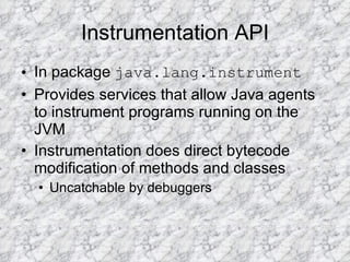 Instrumentation API In package  java.lang.instrument Provides services that allow Java agents to instrument programs running on the JVM Instrumentation does direct bytecode modification of methods and classes Uncatchable by debuggers 