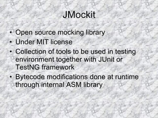JMockit Open source mocking library Under MIT license Collection of tools to be used in testing environment together with JUnit or TestNG framework  Bytecode modifications done at runtime through internal ASM library 