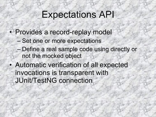 Expectations API Provides a record-replay model Set one or more expectations Define a real sample code using directly or not the mocked object Automatic verification of all expected invocations is transparent with JUnit/TestNG connection 
