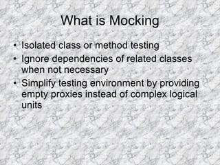 What is Mocking Isolated class or method testing Ignore dependencies of related classes when not necessary Simplify testing environment by providing empty proxies instead of complex logical units 