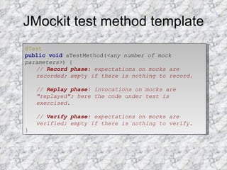 JMockit test method template @Test   public   void  aTestMethod( <any number of mock parameters> ) {  //  Record phase : expectations on mocks are recorded; empty if there is nothing to record.   //  Replay phase : invocations on mocks are "replayed"; here the code under test is exercised.   //  Verify phase : expectations on mocks are verified; empty if there is nothing to verify.   } 