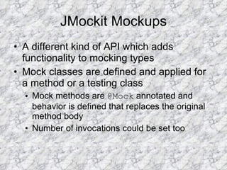 JMockit Mockups A different kind of API which adds functionality to mocking types Mock classes are defined and applied for a method or a testing class Mock methods are  @Mock  annotated and behavior is defined that replaces the original method body Number of invocations could be set too 