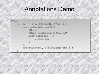 Annotations Demo @Test public void mockSystemNanoTime() { new MockUp<System>() { @Mock @SuppressWarnings("unused") long nanoTime() { return 0L; } }; assertSame(0L, System.nanoTime()); } 