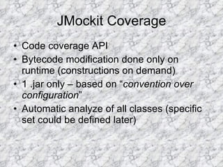 JMockit Coverage Code coverage API Bytecode modification done only on runtime (constructions on demand) 1 .jar only – based on “ convention over configuration ” Automatic analyze of all classes (specific set could be defined later) 